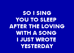 SO I SING
YOU TO SLEEP
AFTER THE LOVING
WITH A SONG
I JUST WROTE
YESTERDAY