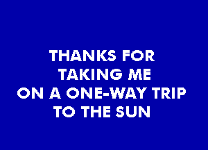 THANKS FOR
TAKING ME

ON A ONE-WAY TRIP
TO THE SUN