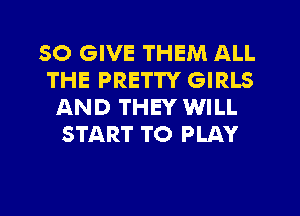 SO GIVE THEM ALL
THE PRETTY GIRLS
AND THEY WILL
START TO PLAY