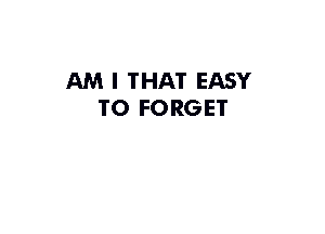 AM I THAT EASY
TO FORGET