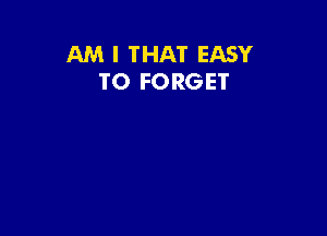 AM I THAT EASY
TO FORGET