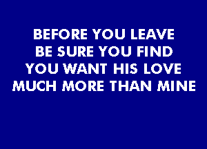 BEFORE YOU LEAVE
BE SURE YOU FIND
YOU WANT HIS LOVE
MUCH MORE THAN MINE