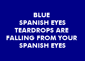 BLUE
SPANISH EYES
TEARDROPS ARE
FALLING FROM YOUR
SPANISH EYES
