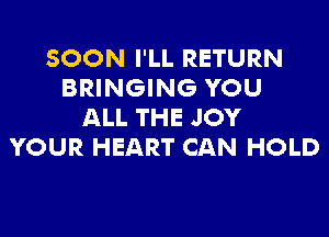 SOON I'LL RETURN
BRINGING YOU
ALL THE JOY

YOUR HEART CAN HOLD