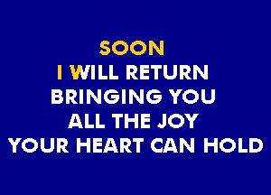 SOON
I WILL RETURN
BRINGING YOU

ALL THE JOY
YOUR HEART CAN HOLD