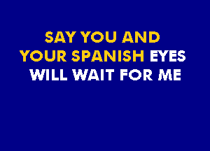 SAY YOU AND
YOUR SPANISH EYES
WILL WAIT FOR ME