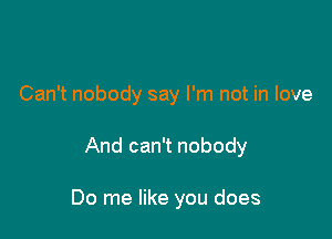 Can't nobody say I'm not in love

And can't nobody

Do me like you does