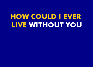 HOW COULD I EVER
LIVE WITHOUT YOU