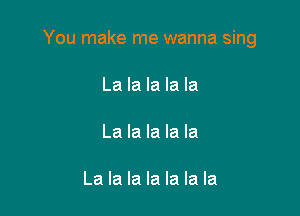 You make me wanna sing

La la la la la

La la la la la

La la la la la la la