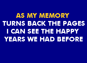 AS MY MEMORY
TURNS BACK THE PAGES
I CAN SEE THE HAPPY
YEARS WE HAD BEFORE