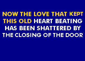 NOW THE LOVE THAT KEPT
THIS OLD HEART BEATING

HAS BEEN SHATTERED BY
THE CLOSING OF THE DOOR