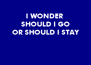 I WONDER
SHOULD I GO
OR SHOULD I STAY