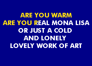 ARE YOU WARM
ARE YOU REAL MONA LISA
0R JUST A COLD
AND LONELY
LOVE LY W0 RK OF ART