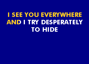 I SEE YOU EVERYWHERE
AND I TRY DESPERATELY
T0 HIDE