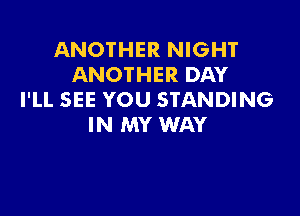 ANOTHER NIGHT
ANOTHER DAY
I'LL SEE YOU STANDING

IN MY WAY