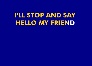 I'LL STOP AND SAY
HELLO MY FRIEND