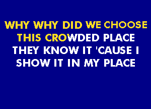 WHY WHY DID WE CHOOSE
THIS CROWDED PLACE
THEY KNOW IT 'CAUSE I
SHOW IT IN MY PLACE