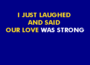 I JUST LAUGHED
AND SAID
OUR LOVE WAS STRONG
