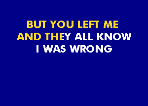 BUT YOU LEFT ME
AND THEY ALL KNOW
I WAS WRONG