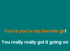 You're you're my favorite girl

You really really got it going on