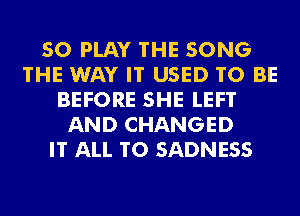 SO PLAY 'I'HE SONG
THE WAY IT USED TO BE
BEFORE SHE LEFT
AND CHANGED
IT ALL T0 SADNESS