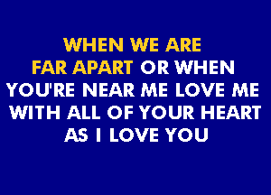 WHEN WE ARE
FAR APART 0R WHEN
YOU'RE NEAR ME LOVE ME
WITH ALL OF YOUR HEART
AS I LOVE YOU