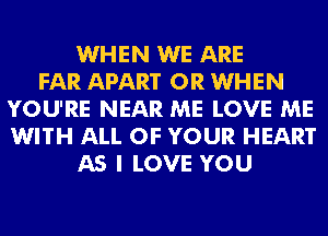 WHEN WE ARE
FAR APART 0R WHEN
YOU'RE NEAR ME LOVE ME
WITH ALL OF YOUR HEART
AS I LOVE YOU