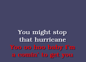 You might stop
that hurricane