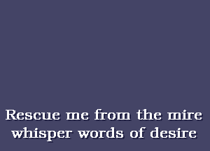 Rescue me from the mire
Whisper words of desire