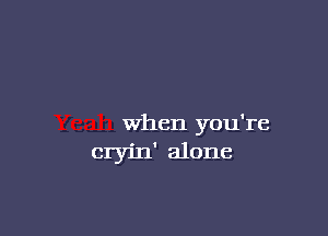 When you're
cryin' alone
