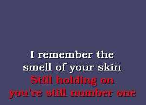 I remember the
smell of your skin

g