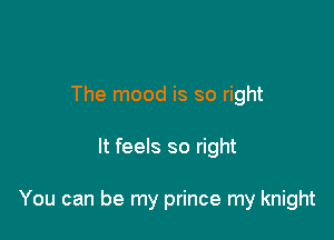 The mood is so right

It feels so right

You can be my prince my knight