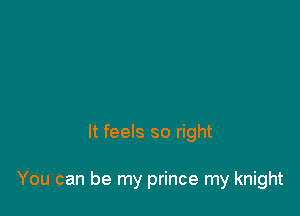 It feels so right

You can be my prince my knight
