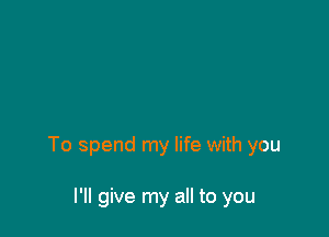 To spend my life with you

I'll give my all to you