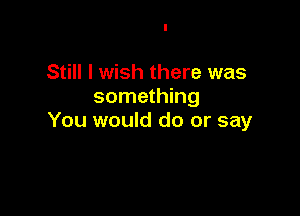 Still I wish there was
something

You would do or say