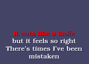 but it feels so right
There's times I've been
mistaken