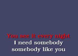 I need somebody
somebody like you