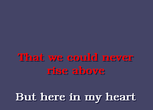 But here in my heart