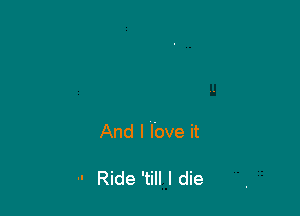 And I love it

 Ride 'till I die