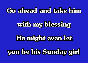 Go ahead and take him
with my blessing
He might even let

you be his Sunday girl