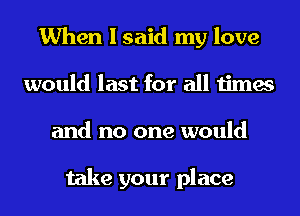 When I said my love
would last for all times
and no one would

take your place