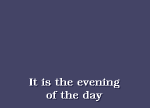 It is the evening
of the day