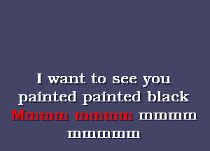 I want to see you
painted painted black
mmmm
mmmmm