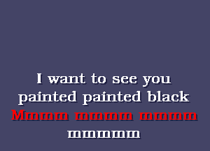 I want to see you
painted painted black

mmmmm