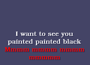 I want to see you
painted painted black