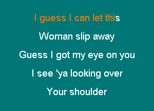 I guess I can let this

Woman slip away

Guess I got my eye on you

I see 'ya looking over

Your shoulder