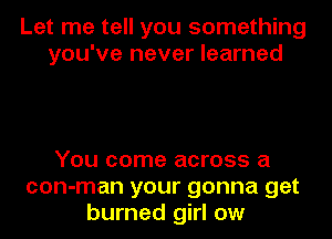 Let me tell you something
you've never learned

You come across a
con-man your gonna get
burned girl ow