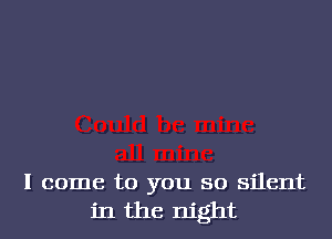 I come to you so silent
in the night