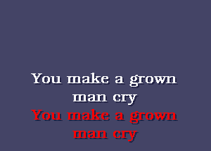 You make a grown
man cry