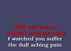I watched you suffer
the dull aching pain